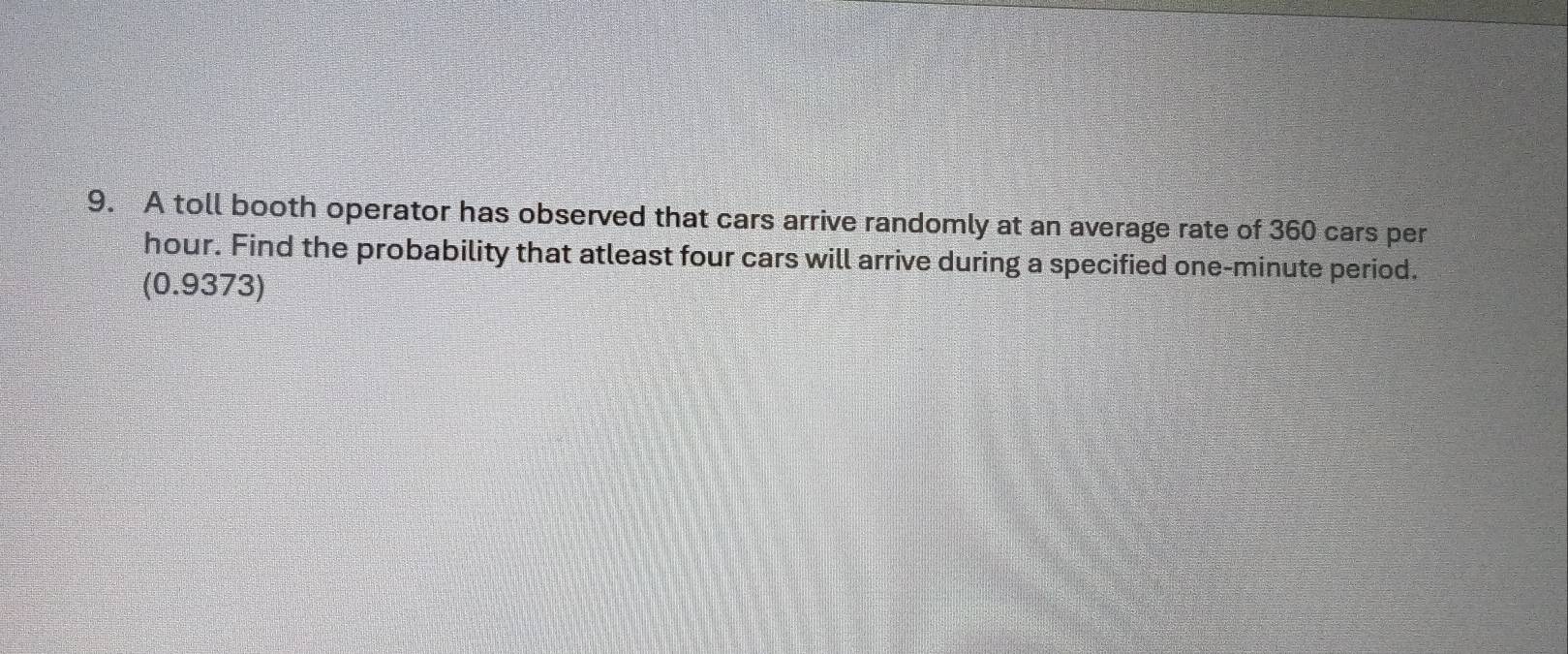 A toll booth operator has observed that cars arrive randomly at an average rate of 360 cars per
hour. Find the probability that atleast four cars will arrive during a specified one-minute period. 
(0.9373)