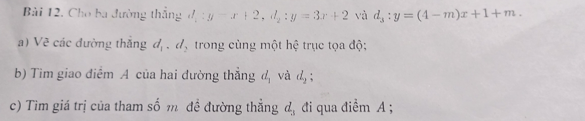 Cho ba đường thắng d_1:y-x+2, d_2:y=3x+2 và d_3:y=(4-m)x+1+m. 
a) Về các đường thắng d_1, d_2 trong cùng một hệ trục tọa độ; 
b) Tìm giao điểm A của hai đường thắng d_1 và d_2; 
c) Tìm giá trị của tham số m đề đường thẳng d_3 đi qua điểm A;