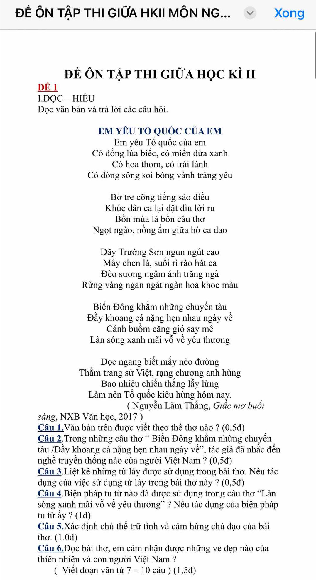 ĐÊ ÔN TẠP THI GIỨA HKII MÔN NG... Xong
đÊ ÔN tập tHI Giữa học kì II
ĐÉ 1
I.ĐQC - HIÊU
Đọc văn bản và trả lời các câu hỏi.
EM YÊU TỔ QUỐC CủA Em
Em yêu Tổ quốc của em
Có đồng lúa biếc, có miền dừa xanh
Có hoa thơm, có trái lành
Có dòng sông soi bóng vành trăng yêu
Bờ tre cõng tiếng sáo diều
Khúc dân ca lại dặt dìu lời ru
Bốn mùa là bốn câu thơ
Ngọt ngào, nồng ấm giữa bờ ca dao
Dãy Trường Sơn ngun ngút cao
Mây chen lá, suối rì rào hát ca
Đèo sương ngậm ánh trăng ngà
Rừng vàng ngan ngát ngàn hoa khoe màu
Biển Đông khắm những chuyến tàu
Đầy khoang cá nặng hẹn nhau ngày về
Cánh buồm căng gió say mê
Làn sóng xanh mãi vỗ về yêu thương
Dọc ngang biết mấy nẻo đường
Thắm trang sử Việt, rạng chương anh hùng
Bao nhiêu chiến thắng lẫy lừng
Làm nên Tổ quốc kiêu hùng hôm nay.
( Nguyễn Lãm Thắng, Giắc mơ buổi
sáng, NXB Văn học, 2017 )
Câu 1.Văn bản trên được viết theo thể thơ nào ? (0,5d)
Câu 2.Trong những câu thơ “ Biển Đông khắm những chuyến
tàu /Đầy khoang cá nặng hẹn nhau ngày về'', tác giả đã nhắc đến
nghề truyền thống nào của người Việt Nam ? (0,5d)
Câu 3.Liệt kê những từ láy được sử dụng trong bài thơ. Nêu tác
dụng của việc sử dụng từ láy trong bài thơ này ? (0,5d)
Câu 4.Biện pháp tu từ nào đã được sử dụng trong câu thơ “Làn
sóng xanh mãi vỗ về yêu thương” ? Nêu tác dụng của biện pháp
tu từ ấy ? (1đ)
Câu 5.Xác định chủ thể trữ tình và cảm hứng chủ đạo của bài
thơ. (1.0d)
Câu 6.Đọc bài thơ, em cảm nhận được những vẻ đẹp nào của
thiên nhiên và con người Việt Nam ?
( Viết đoạn văn từ 7 - 10 câu ) (1,5d)