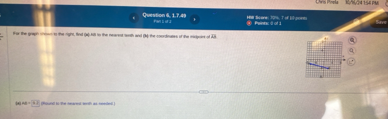 Chris Pirela 10/16/24 1:54 PM 
Question 6, 1.7.49 HW Score: 70%, 7 of 10 points Save 
Part 1 of 2 Points: 0 of 1 
For the graph shown to the right, find (a) AB to the nearest tenth and (b) the coordinates of the midpoint of overline AB a 
a 
(a) AB=9.2 (Round to the nearest tenth as needed.)