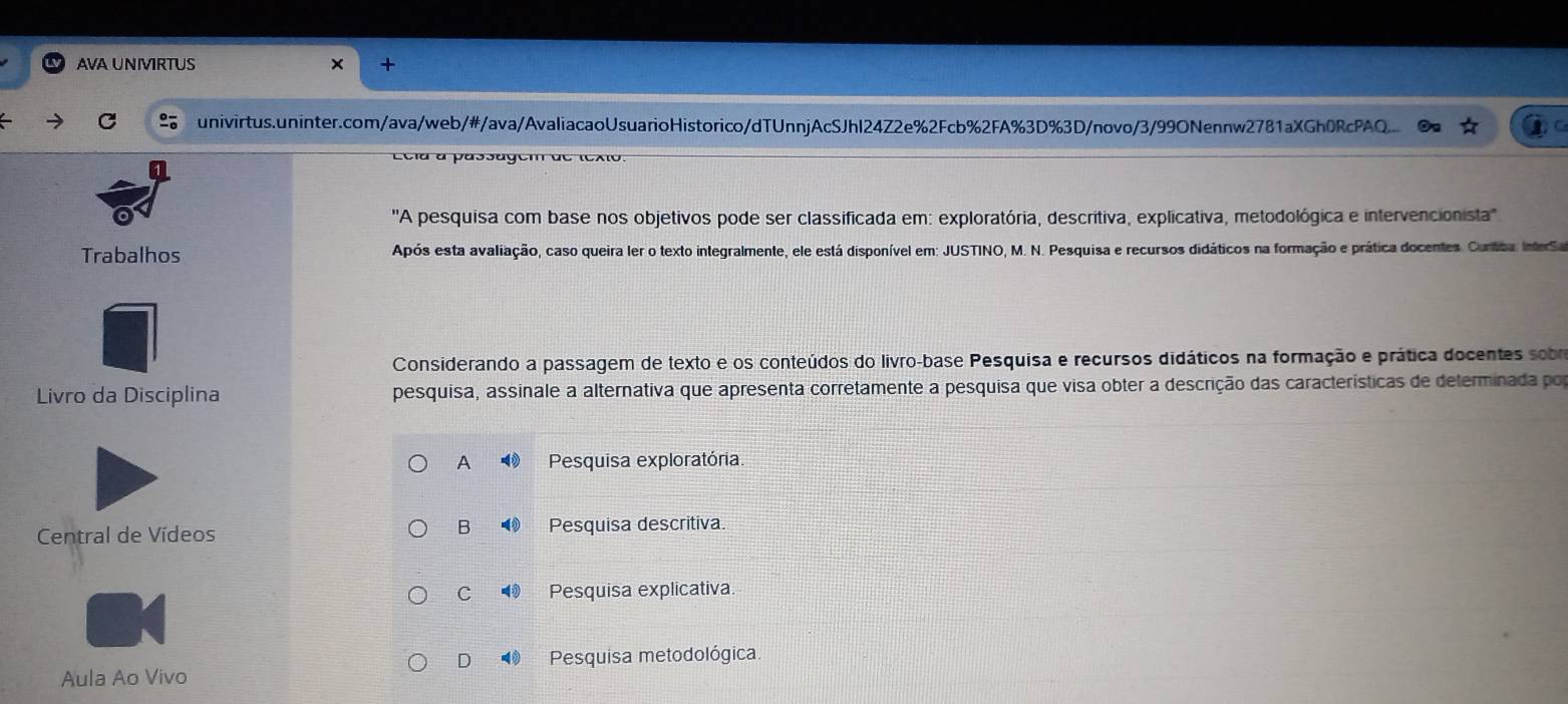 AVA UNIVIRTUS
C univirtus.uninter.com/ava/web/#/ava/AvaliacaoUsuarioHistorico/dTUnnjAcSJhl24Z2e%2Fcb%2FA%3D%3D/novo/3/99ONennw2781aXGh0RcPAQ.
Ecla a passagem de texto.
''A pesquisa com base nos objetivos pode ser classificada em: exploratória, descritiva, explicativa, metodológica e intervencionista''
Trabalhos Após esta avaliação, caso queira ler o texto integralmente, ele está disponível em: JUSTINO, M. N. Pesquisa e recursos didáticos na formação e prática docentes. Cuntca. InterSa
Considerando a passagem de texto e os conteúdos do livro-base Pesquisa e recursos didáticos na formação e prática docentes sobo
Livro da Disciplina pesquisa, assinale a alternativa que apresenta corretamente a pesquisa que visa obter a descrição das características de determinada por
A Pesquisa exploratória.
B
Central de Vídeos Pesquisa descritiva.
C◥ Pesquisa explicativa.
D Pesquisa metodológica.
Aula Ao Vivo