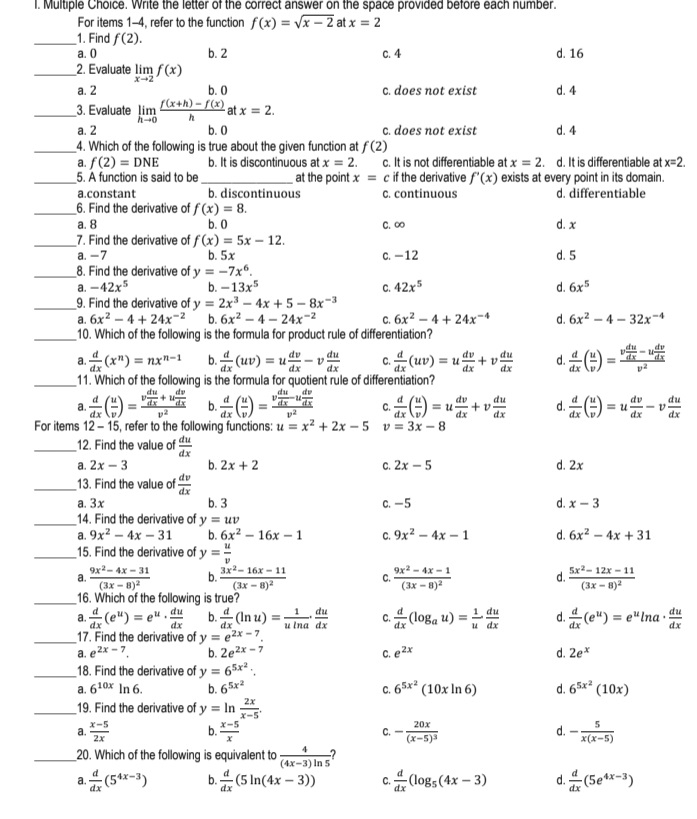 Write the letter of the correct answer on the space provided before each number.
For items 1-4, refer to the function f(x)=sqrt(x-2) at x=2
_1. Find f(2).
a. 0 b. 2 c. 4 d. 16
_2. Evaluate limlimits _xto 2f(x)
a. 2 b.0 c. does not exist d. 4
_3. Evaluate limlimits _hto 0 (f(x+h)-f(x))/h  at x=2.
a. 2 b. 0 c. does not exist d. 4
_4. Which of the following is true about the given function at f(2)
a. f(2)=DNE b. It is discontinuous at x=2. c. It is not differentiable at x=2. d. It is differentiable at x=2.
_5. A function is said to be_ at the point x= c if the derivative f'(x) exists at every point in its domain.
a.constant b. discontinuous C. continuous d. differentiable
_6. Find the derivative of f(x)=8.
a. 8 b. 0 C. ∞ d. x
_7. Find the derivative of f(x)=5x-12.
a. -7 b. 5x c. -12 d. 5
_8. Find the derivative of y=-7x^6.
a. -42x^5 b. -13x^5 C. 42x^5 d. 6x^5
_9. Find the derivative of y=2x^3-4x+5-8x^(-3)
a. 6x^2-4+24x^(-2) b. 6x^2-4-24x^(-2) C. 6x^2-4+24x^(-4) d. 6x^2-4-32x^(-4)
_10. Which of the following is the formula for product rule of differentiation?
a.  d/dx (x^n)=nx^(n-1) b.  d/dx (uv)=u dv/dx -v du/dx  C.  d/dx (uv)=u dv/dx +v du/dx  d.  d/dx ( u/v )=frac v du/dx -u dv/dx v^2
_11. Which of the following is the formula for quotient rule of differentiation?
a.  d/dx ( u/v )=frac v du/dx +u dv/dx v^2 b.  d/dx ( u/v )=frac v du/dx -u dv/dx v^2 C.  d/dx ( u/v )=u dv/dx +v du/dx  d.  d/dx ( u/v )=u dv/dx -v du/dx 
For items 12-15 , refer to the following functions: u=x^2+2x-5 v=3x-8
_12. Find the value of  du/dx 
a. 2x-3 b. 2x+2 C. 2x-5 d. 2x
_13. Find the value of  dv/dx 
a. 3x b. 3 c. -5 d. x-3
_14. Find the derivative of y=uv
a. 9x^2-4x-31 b. 6x^2-16x-1 C. 9x^2-4x-1 d. 6x^2-4x+31
_15. Find the derivative of y= u/v 
a. frac 9x^2-4x-31(3x-8)^2 b. frac 3x^2-16x-11(3x-8)^2 C. frac 9x^2-4x-1(3x-8)^2 d. frac 5x^2-12x-11(3x-8)^2
_16. Which of the following is true?
a.  d/dx (e^u)=e^u·  du/dx  b.  d/dx (ln u)= 1/uln a ·  du/dx  C.  d/dx (log _au)= 1/u  du/dx  d.  d/dx (e^u)=e^uln a·  du/dx 
_17. Find the derivative of y=e^(2x-7).
a. e^(2x-7). b. 2e^(2x-7) C. e^(2x) d. 2e^x
_18. Find the derivative of y=6^(5x^2).
a. 6^(10x)ln 6. b. 6^(5x^2) 6^(5x^2)(10xln 6) d. 6^(5x^2)(10x)
C.
_19. Find the derivative of y=ln  2x/x-5 .
a.  (x-5)/2x  b.  (x-5)/x  C. -frac 20x(x-5)^3 d. - 5/x(x-5) 
_20. Which of the following is equivalent to  4/(4x-3)ln 5 
a.  d/dx (5^(4x-3)) b.  d/dx (5ln (4x-3)) C.  d/dx (log _5(4x-3) d.  d/dx (5e^(4x-3))