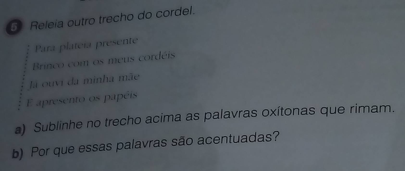 Releia outro trecho do cordel. 
Para plateía presente 
Brinco com os meus cordéis 
Ja ouvi da minha mãe 
E apresento os papéis 
a) Sublinhe no trecho acima as palavras oxítonas que rimam. 
b) Por que essas palavras são acentuadas?