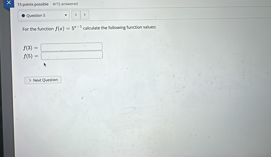 × 15 points possible 4/15 answered 
Question 5 < > 
For the function f(x)=5^(x-1) calculate the following function values:
beginarrayr f(3)=□  f(5)=□ endarray
Next Question