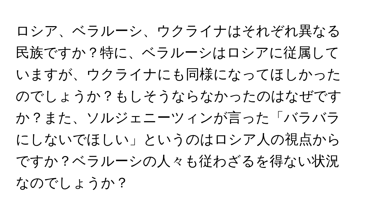 ロシア、ベラルーシ、ウクライナはそれぞれ異なる民族ですか？特に、ベラルーシはロシアに従属していますが、ウクライナにも同様になってほしかったのでしょうか？もしそうならなかったのはなぜですか？また、ソルジェニーツィンが言った「バラバラにしないでほしい」というのはロシア人の視点からですか？ベラルーシの人々も従わざるを得ない状況なのでしょうか？