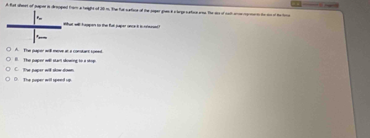 A flat sheet of paper is dropped from a height of 20 m. The flat surface of the paper gives it a large surface area. The size of each arrow reprements the sizs of the fome
P
What will happen to the flat paper once it is released?
A. The paper will move at a constant speed.
B. The paper will start slowing to a stop.
C The paper will slow down.
D. The paper will speed up.