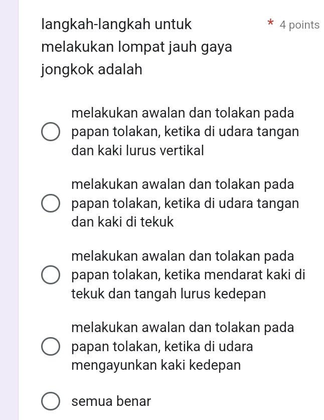 langkah-langkah untuk 4 points
melakukan lompat jauh gaya
jongkok adalah
melakukan awalan dan tolakan pada
papan tolakan, ketika di udara tangan
dan kaki lurus vertikal
melakukan awalan dan tolakan pada
papan tolakan, ketika di udara tangan
dan kaki di tekuk
melakukan awalan dan tolakan pada
papan tolakan, ketika mendarat kaki di
tekuk dan tangah lurus kedepan
melakukan awalan dan tolakan pada
papan tolakan, ketika di udara
mengayunkan kaki kedepan
semua benar