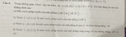 ng Đên có vợc lờ pháp ta y 54 l x= |;-1;-7. 
Cia 4 Trong không gian Oxyz , cho ba điễm A(-1;1;0), B(1;-1;2), C(1;-2;3). Xét tiah đùng sai của cáo
kháng đìnà sau:
() Một veoio pháp tuyển của mặi phỏng (ABC)∪ [overline AB,overline AC].
() Veclo vector w=(1,2;3) là một vecto pháp tuyển của mặt phầng (ABC -
c) Vecto overline w=(1,1,0) là một vecto pháp tuyển của mặt phống đi qua ớ và chữa đường shảng U
d) Vecto vector v=(1,2,3) là một vecto pháp tuyên của mật phẳng song song với kai đường thống AB và
OC .