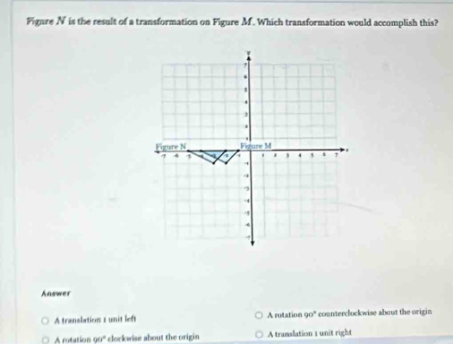 Fignre N is the result of a transformation on Figure M. Which transformation would accomplish this?
Answer
A translation t unit left A rotation 90° counterclockwise about the origin
rotation o 6° clorkwise about the origin A translation 1 unit right