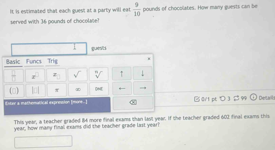 It is estimated that each guest at a party will eat  9/10  pounds of chocolates. How many guests can be 
served with 36 pounds of chocolate? 
guests 
Basic Funcs Trig 
×
 □ /□   a x_□  sqrt() sqrt[n]() ↑ downarrow 
() π ∞ DNE ← 
Enter a mathematical expression [more..] □0/1 ptつ 3 $ 99 i Details 
X 
This year, a teacher graded 84 more final exams than last year. If the teacher graded 602 final exams this
year, how many final exams did the teacher grade last year?