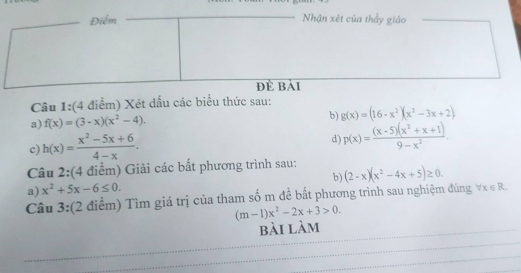 Xét dấu các biểu thức sau: 
a) f(x)=(3-x)(x^2-4). 
b) g(x)=(16-x^2)(x^2-3x+2)
c) h(x)= (x^2-5x+6)/4-x . 
d) p(x)= ((x-5)(x^2+x+1))/9-x^2 . 
Câu 2:(4 điểm) Giải các bất phương trình sau: 
b) (2-x)(x^2-4x+5)≥ 0. 
a) x^2+5x-6≤ 0. 
Câu 3:(2 điểm) Tìm giá trị của tham số m để bất phương trình sau nghiệm đúng forall x∈ R.
(m-1)x^2-2x+3>0. 
bài làm