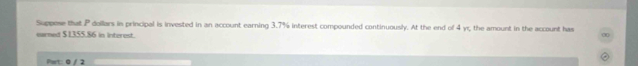 Suppese that P dollars in principal is invested in an account earning 3.7% interest compounded continuously. At the end of 4 yr, the amount in the account has 
earned $1355.86 in Interest. 
Part: 0 / 2