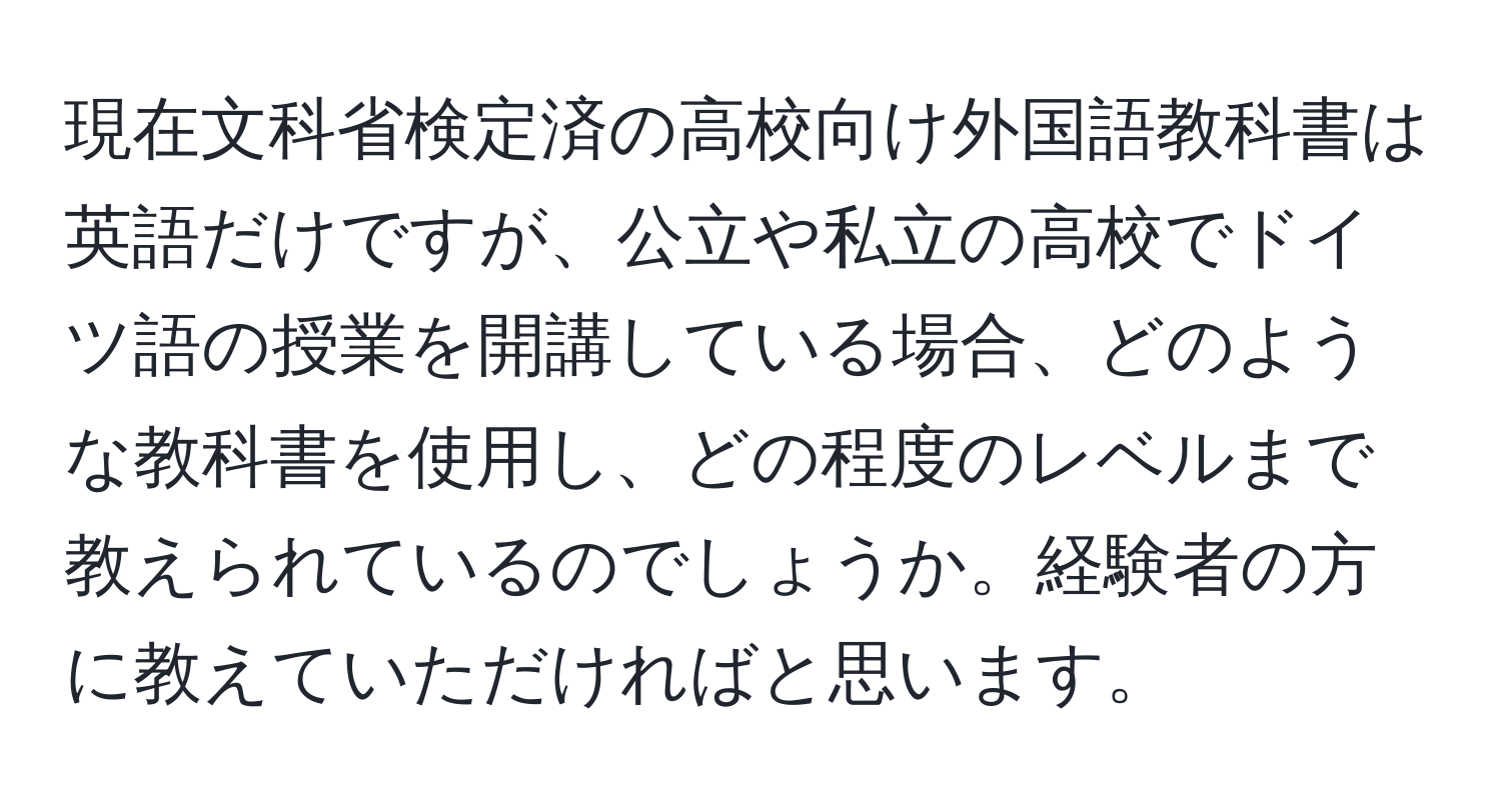 現在文科省検定済の高校向け外国語教科書は英語だけですが、公立や私立の高校でドイツ語の授業を開講している場合、どのような教科書を使用し、どの程度のレベルまで教えられているのでしょうか。経験者の方に教えていただければと思います。