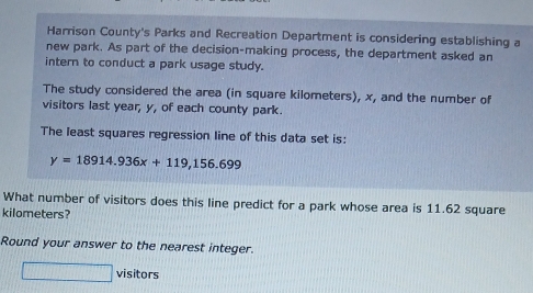 Harrison County's Parks and Recreation Department is considering establishing a 
new park. As part of the decision-making process, the department asked an 
intern to conduct a park usage study. 
The study considered the area (in square kilometers), x, and the number of 
visitors last year, y, of each county park. 
The least squares regression line of this data set is:
y=18914.936x+119,156.699
What number of visitors does this line predict for a park whose area is 11.62 square
kilometers? 
Round your answer to the nearest integer. 
visitors