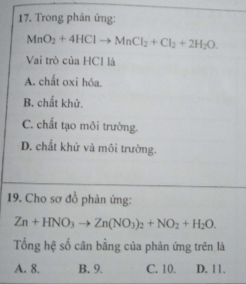 Trong phản ứng:
MnO_2+4HClto MnCl_2+Cl_2+2H_2O. 
Vai trò của HCl là
A. chất oxi hóa.
B. chất khử.
C. chất tạo môi trường.
D. chất khử và môi trường.
19. Cho sơ đồ phản ứng:
Zn+HNO_3to Zn(NO_3)_2+NO_2+H_2O. 
Tổng hệ số cân bằng của phản ứng trên là
A. 8. B. 9. C. 10. D. 11.