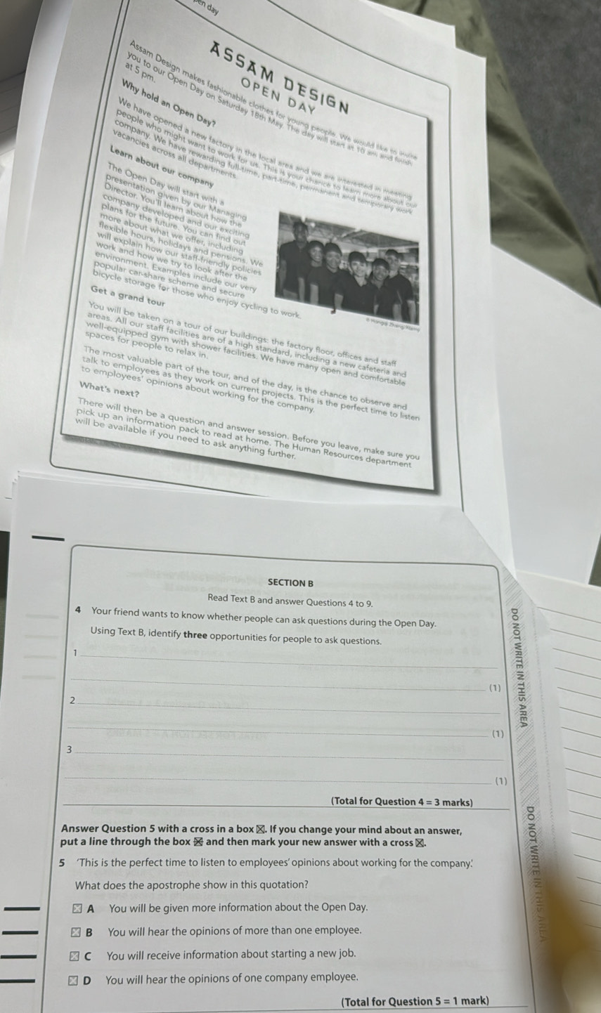 Dên day
at 5 pm.
ÁSäM DeSiGN
OPEN DAY
Why hold an Open Day
sam Design makes fashionable clothes for young people. We would like to 
ou to our Open Day on Saturday 18th May. The day willl saes at 10 an and t
We have opened a new factory in the local ares and we are interested in weee
racancies across all departments
eople who might want to work for us. This it your thance to taim more about 
Learn about our company
company. We have rewarding full-time, part-time, peirmanent and tempoinaing wo
The Open Day will start with 
presentation given by our Managino
Director. You'll learn about how the
company developed and our excitino
blans for the future. You can find ou
more about what we offer, including
lexible hours, holidays and pensions. W
will explain how our staff-friendly policie 
work and how we try to look after the 
environment. Examples include our ven
popular car-share scheme and secur
bicycle storage for those who enjoy cycling to work 
ou will be taken on a tour of our buildings: the factory floor, offices and sta Get a grand tour
areas. All our staff facilities are of a high standard, including a new cafeteria and
spaces for people to relax in.
well-equipped gym with shower facilities. We have many open and comfortabl
The most valuable part of the tour, and of the day, is the chance to observe and
What's next?
alk to employees as they work on current projects. This is the perfect time to lister
to employees' opinions about working for the company 
There will then be a question and answer session. Before you leave, make sure you
pick up an information pack to read at home. The Human Resources department
will be available if you need to ask anything further .
SECTION B
Read Text B and answer Questions 4 to 9.
_4 Your friend wants to know whether people can ask questions during the Open Day.
_Using Text B, identify three opportunities for people to ask questions.
_
_1
_
_
(1)
_2
_
_
3 (1)
_
(1)
_(Total for Question 4=3 marks)
Answer Question 5 with a cross in a box ≌. If you change your mind about an answer,
put a line through the box × and then mark your new answer with a cross ⊥.
5 ‘This is the perfect time to listen to employees’ opinions about working for the company.’
What does the apostrophe show in this quotation?
_
A You will be given more information about the Open Day.
_
B₹ You will hear the opinions of more than one employee.
_
C You will receive information about starting a new job.
D You will hear the opinions of one company employee.
(Total for Question 5=1 mark)