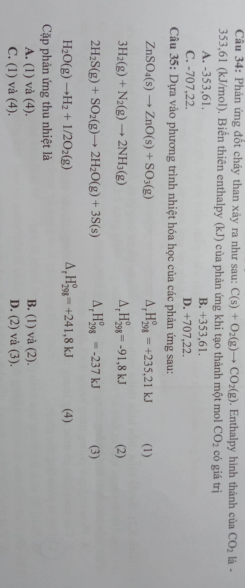 Phản ứng đốt cháy than xảy ra như sau: C(s)+O_2(g)to CO_2(g). Enthalpy hình thành ciaCO_2 là -
353, 61 (kJ/mol). Biến thiên enthalpy (kJ) của phản ứng khi tạo thành một mol CO_2 có giá trị
A. -353, 61. B. +353, 61.
C. -707,22. D. +707,22.
Câu 35: Dựa vào phương trình nhiệt hóa học của các phản ứng sau:
△ _rH_(298)°=+235,21kJ
ZnSO_4(s)to ZnO(s)+SO_3(g) (1)
△ _rH_(298)°=-91,8kJ
3H_2(g)+N_2(g)to 2NH_3(g) (2)
△ _rH_(298)°=-237kJ
2H_2S(g)+SO_2(g)to 2H_2O(g)+3S(s) (3)
△ _rH_(298)°=+241,8kJ
H_2O(g)to H_2+1/2O_2(g) (4)
Cặp phản ứng thu nhiệt là
A. (1) và (4). B. (1) và (2).
C. (1) và (4). D. (2) và (3).