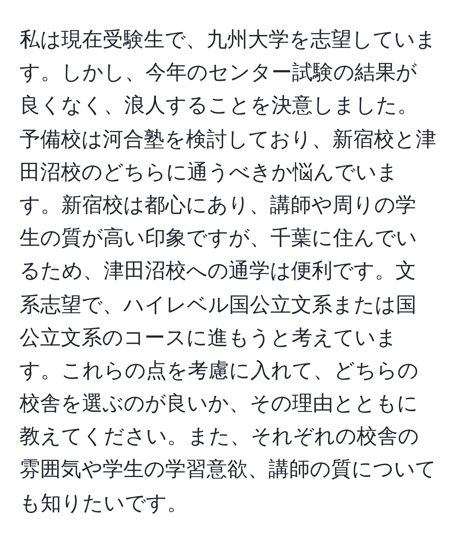 私は現在受験生で、九州大学を志望しています。しかし、今年のセンター試験の結果が良くなく、浪人することを決意しました。予備校は河合塾を検討しており、新宿校と津田沼校のどちらに通うべきか悩んでいます。新宿校は都心にあり、講師や周りの学生の質が高い印象ですが、千葉に住んでいるため、津田沼校への通学は便利です。文系志望で、ハイレベル国公立文系または国公立文系のコースに進もうと考えています。これらの点を考慮に入れて、どちらの校舎を選ぶのが良いか、その理由とともに教えてください。また、それぞれの校舎の雰囲気や学生の学習意欲、講師の質についても知りたいです。