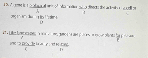 A gene is a biological unit of information who directs the activity of a cell or
A
B
C
organism during its lifetime.
D
21. Like landscapes in miniature, gardens are places to grow plants for pleasure  101/B 
A
and to provide beauty and relaxed.
C
D