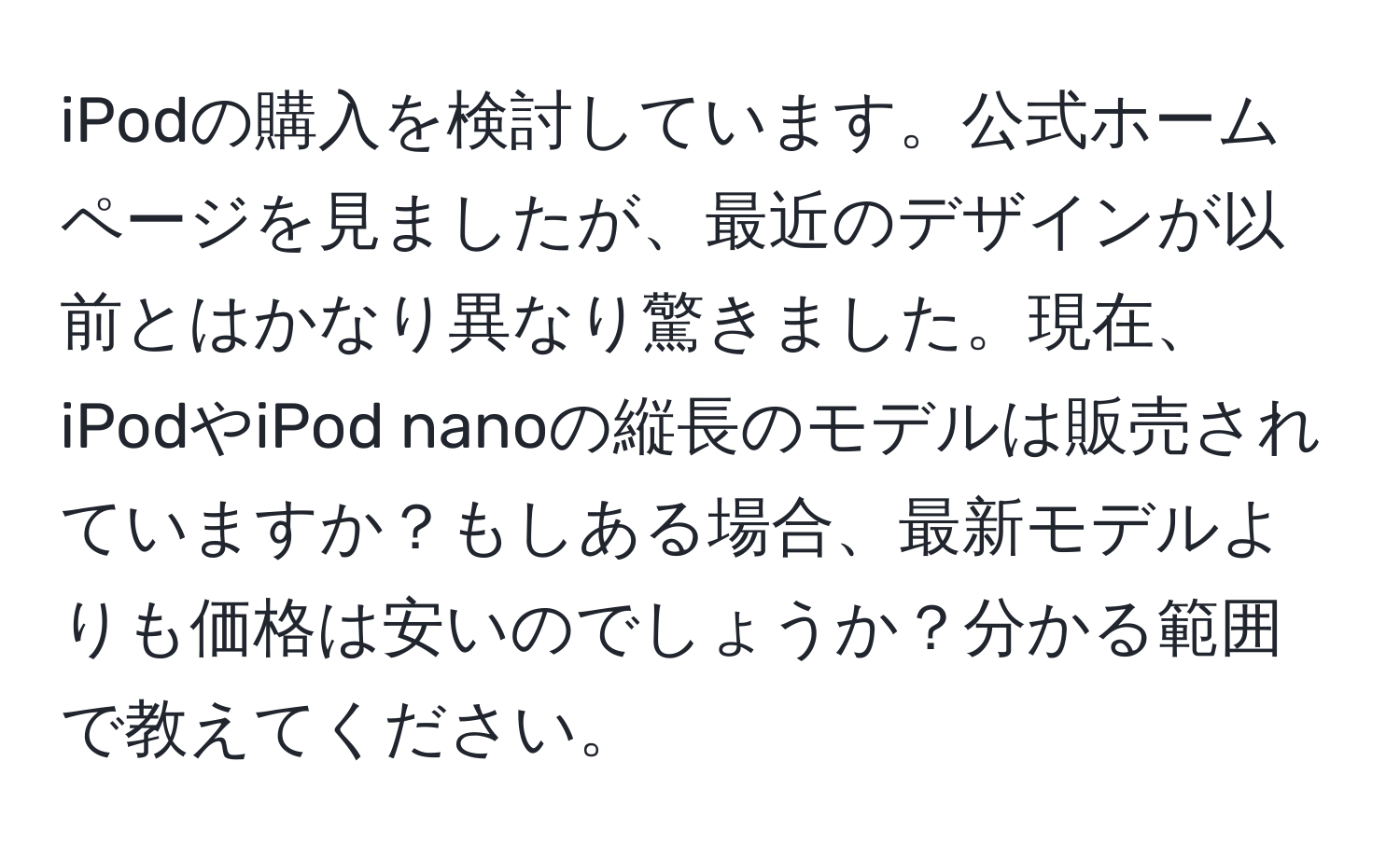 iPodの購入を検討しています。公式ホームページを見ましたが、最近のデザインが以前とはかなり異なり驚きました。現在、iPodやiPod nanoの縦長のモデルは販売されていますか？もしある場合、最新モデルよりも価格は安いのでしょうか？分かる範囲で教えてください。