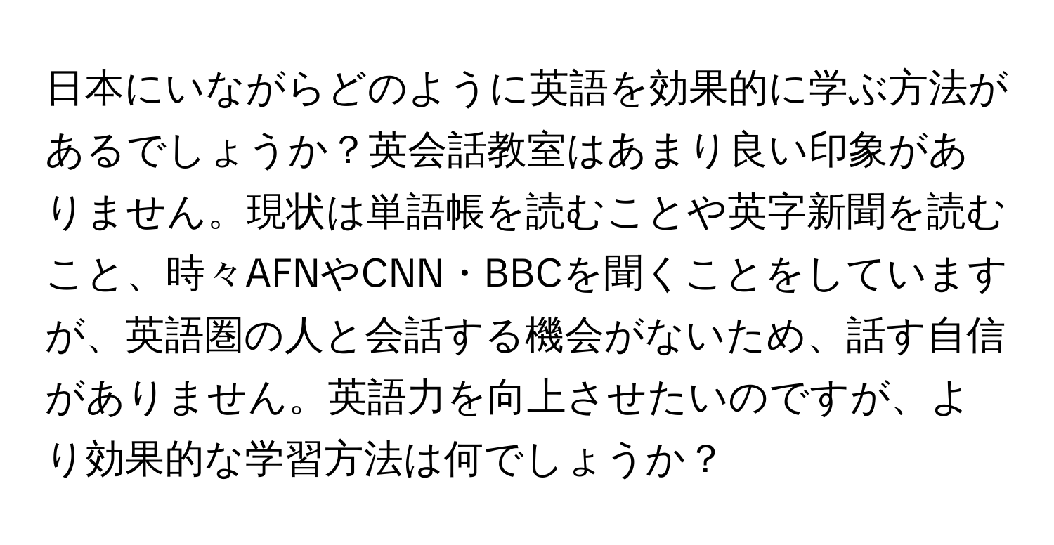 日本にいながらどのように英語を効果的に学ぶ方法があるでしょうか？英会話教室はあまり良い印象がありません。現状は単語帳を読むことや英字新聞を読むこと、時々AFNやCNN・BBCを聞くことをしていますが、英語圏の人と会話する機会がないため、話す自信がありません。英語力を向上させたいのですが、より効果的な学習方法は何でしょうか？