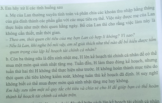 Em hãy xứ lí các tình huồng sau 
a. Mẹ của Lan thường xuyên tính toán và phân chia các khoản thu nhập hằng tháng 
của gia đình thành các phần gắn với các mục tiêu cụ thể. Việc này được mẹ của Lan 
thực hiện như một thói quen hằng ngày. Bố của Lan thì cho rằng việc làm này là 
không cần thiết, mất thời gian. 
- Theo em, thói quen chi tiêu của mẹ bạn Lan cỏ hợp li không? Vì sao? 
- Nếu là Lan, khi nghe bố nói vậy, em sẽ giải thích như thể nào để bố hiểu được tầm 
quan trọng của lập kế hoạch tài chính cá nhân? 
b. Còn ba tháng nữa là đến sinh nhật mẹ, H lên kế hoạch tài chính cá nhân đề có thể 
mua một món quà sinh nhật tặng mẹ. Tuần đầu, H làm theo đúng kế hoạch, nhưng 
tuần thứ hai thì H không thể thực hiện như trước. H không hoàn thành mục tiêu do 
thói quen chi tiêu không kiểm soát, không tuân thủ kế hoạch đã định. H suy nghĩ 
không biết có thể mua được món quà sinh nhật tặng mẹ hay không. 
Em hãy sưu tầm một số quy tắc chi tiêu và chia sẻ cho H đề giúp bạn có thể hoàn 
thành kế hoạch tài chính cá nhân trên. 
* hiện cách lập kế hoạch tài chính cá phân