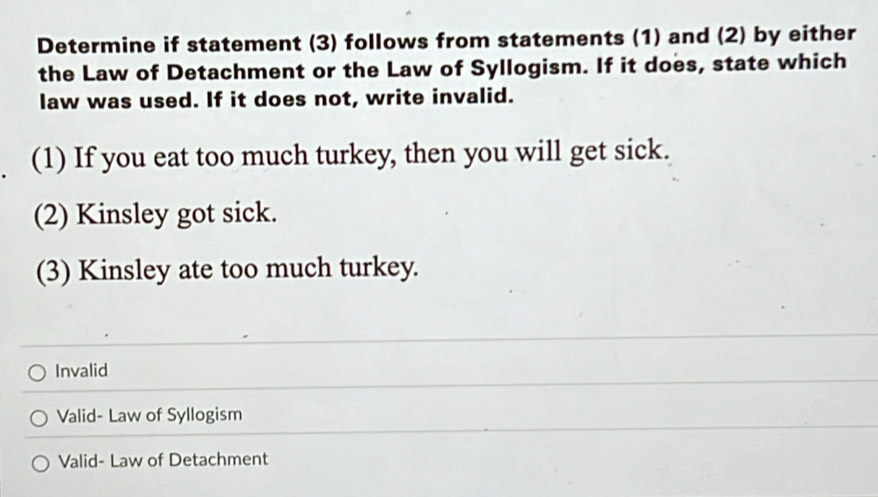 Determine if statement (3) follows from statements (1) and (2) by either
the Law of Detachment or the Law of Syllogism. If it does, state which
law was used. If it does not, write invalid.
(1) If you eat too much turkey, then you will get sick.
(2) Kinsley got sick.
(3) Kinsley ate too much turkey.
Invalid
Valid- Law of Syllogism
Valid- Law of Detachment