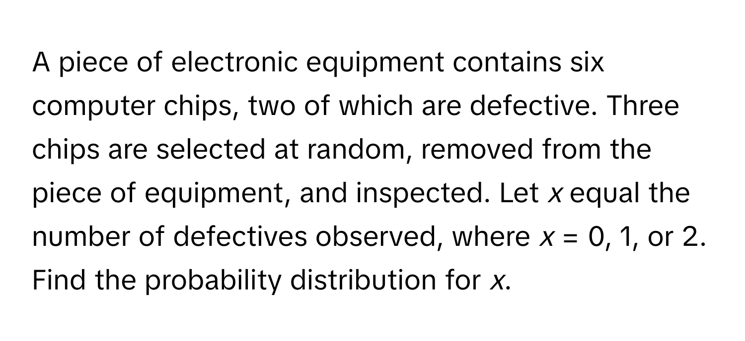 A piece of electronic equipment contains six computer chips, two of which are defective. Three chips are selected at random, removed from the piece of equipment, and inspected. Let *x* equal the number of defectives observed, where *x* = 0, 1, or 2. Find the probability distribution for *x*.