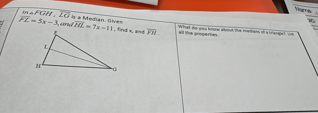 Name 
In △ FGH, overline LG is a Median. Given 
C 
_ 
7 overline FL=5x-3 , and overline HL=7x-11 , find x, and overline FH. all the properties. 
What do you know about the medians of a triangle? List