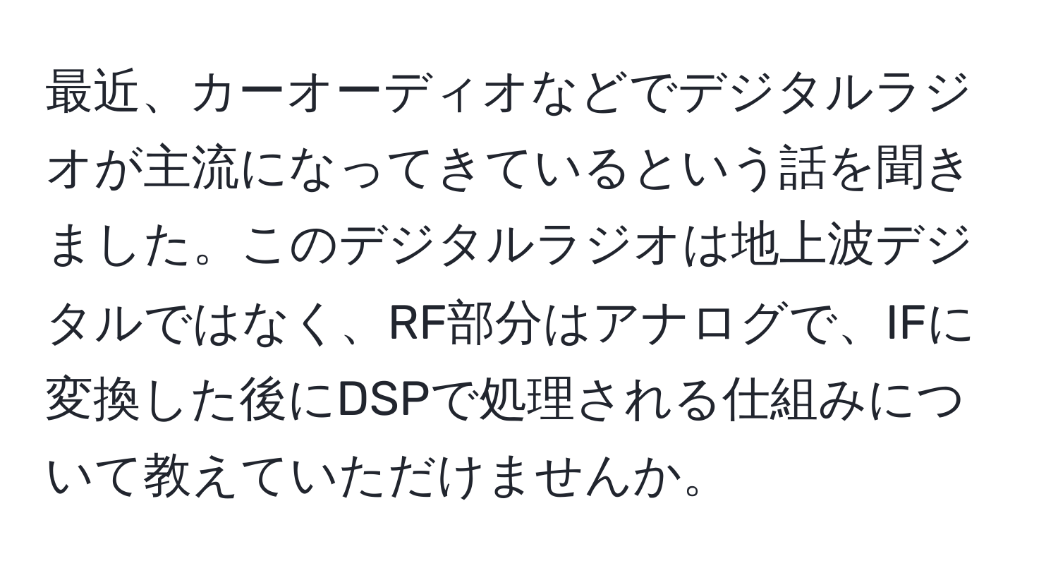 最近、カーオーディオなどでデジタルラジオが主流になってきているという話を聞きました。このデジタルラジオは地上波デジタルではなく、RF部分はアナログで、IFに変換した後にDSPで処理される仕組みについて教えていただけませんか。