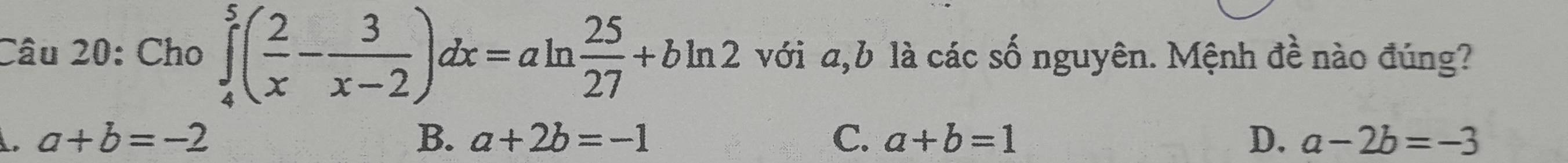 Cho ∈tlimits _4^(5(frac 2)x- 3/x-2 )dx=aln  25/27 +bln 2 với a, b là các số nguyên. Mệnh đề nào đúng?. a+b=-2
B. a+2b=-1 C. a+b=1 D. a-2b=-3