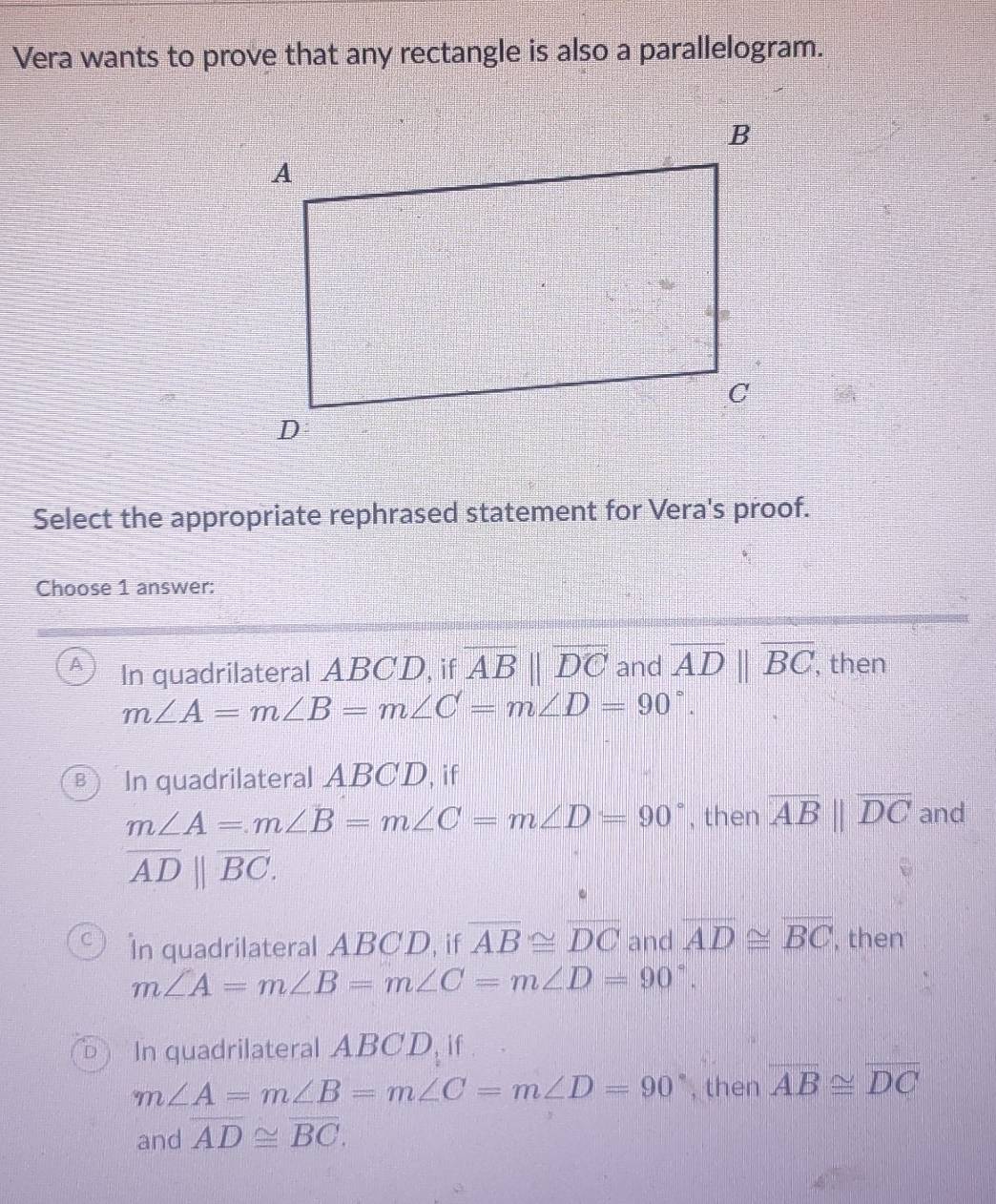 Vera wants to prove that any rectangle is also a parallelogram.
Select the appropriate rephrased statement for Vera's proof.
Choose 1 answer:
A In quadrilateral ABCD, if overline ABparallel overline DC and overline ADbeginvmatrix endvmatrix overline BC , then
m∠ A=m∠ B=m∠ C=m∠ D=90°.
B In quadrilateral ABCD, if
m∠ A=m∠ B=m∠ C=m∠ D=90° , then overline ABparallel overline DC and
overline AD||overline BC.
In quadrilateral ABCD, if overline AB≌ overline DC and overline AD≌ overline BC , then
m∠ A=m∠ B=m∠ C=m∠ D=90°.
D In quadrilateral ABCD, if
m∠ A=m∠ B=m∠ C=m∠ D=90° , then overline AB≌ overline DC
and overline AD≌ overline BC.