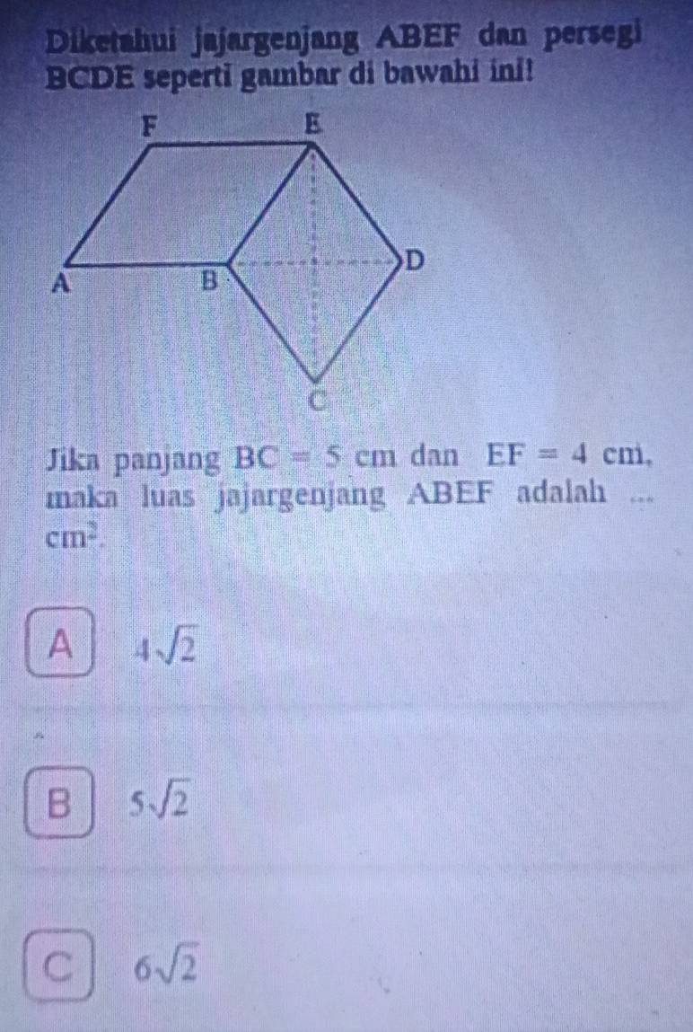 Diketahui jajargenjang ABEF dan persegi
BCDE seperti gambar di bawahi ini!
Jika panjang BC=5cm dan EF=4cm, 
maka luas jajargenjang ABEF adalah ...
cm^2.
A 4sqrt(2)
B 5sqrt(2)
C 6sqrt(2)