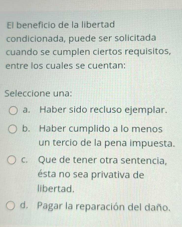 El beneficio de la libertad
condicionada, puede ser solicitada
cuando se cumplen ciertos requisitos,
entre los cuales se cuentan:
Seleccione una:
a. Haber sido recluso ejemplar.
b. Haber cumplido a lo menos
un tercio de la pena impuesta.
c. Que de tener otra sentencia,
ésta no sea privativa de
libertad.
d. Pagar la reparación del daño.