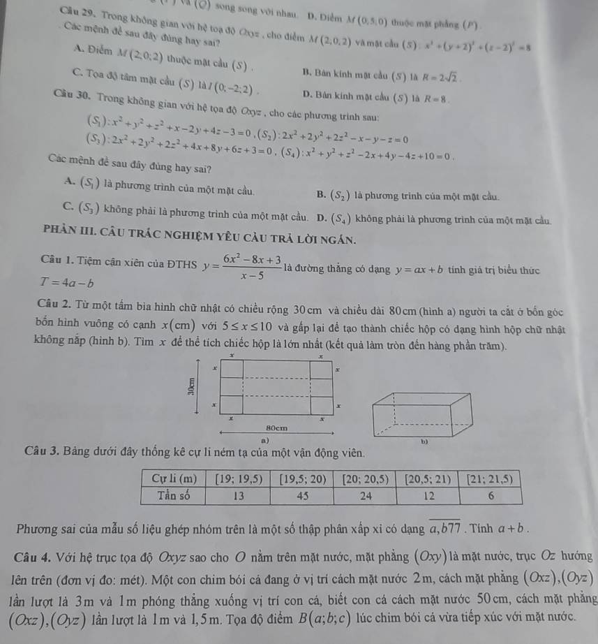 (Q) song song với nhau D. Điễm M(0,5,0) thuộc mặt phẳng (P)
Cầu 29. Trong không gian với hệ toạ độ Oxyz, cho điểm M(2,0,2) và mật cầu (5) x^2+(y+2)^2+(z-2)^2=8
Các mệnh để sau đây đùng hay sai?
A. Điểm M(2,0,2) thuộc mật cầu (S) . B. Bán kính mặt cầu (S) là R=2sqrt(2)
C. Tọa độ tâm mặt cầu (S) là I(0;-2;2). D. Bản kinh mật cầu (S) là R=8.
Cầu 30. Trong không gian với hệ tọa độ Oxyz , cho các phương trình sau:
(S_1):x^2+y^2+z^2+x-2y+4z-3=0,(S_2):2x^2+2y^2+2z^2-x-y-z=0
(S_3):2x^2+2y^2+2z^2+4x+8y+6z+3=0,(S_4):x^2+y^2+z^2-2x+4y-4z+10=0.
Các mệnh đề sau đây đùng hay sai?
A. (S_1) là phương trình của một mặt cầu B. (S_2) là phương trình của một mặt cầu.
C. (S_3) không phải là phương trình của một mặt cầu. D. (S_4) không phải là phương trình của một mặt cầu
phảN III. Câu trác nghiệm yêU càu trả lời ngán.
Câu 1. Tiệm cận xiên của ĐTHS y= (6x^2-8x+3)/x-5  là đường thẳng có dạng y=ax+b tính giá trị biểu thức
T=4a-b
Câu 2. Từ một tẩm bìa hình chữ nhật có chiều rộng 30 cm và chiều dài 80cm (hình a) người ta cắt ở bốn góc
bốn hình vuông có cạnh x(cm) với 5≤ x≤ 10 và gấp lại để tạo thành chiếc hộp có dạng hình hộp chữ nhật
không nắp (hình b). Tìm x để thể tích chiếc hộp là lớn nhất (kết quả làm tròn đến hàng phần trăm).
x
x
x
x
+
x
x
x
80cm
a)
Câu 3. Bảng dưới đây thống kê cự li ném tạ của một vận động viên.
Phương sai của mẫu số liệu ghép nhóm trên là một số thập phân xấp xỉ có dạng overline a,b77. Tính a+b.
Câu 4. Với hệ trục tọa độ Oxyz sao cho O nằm trên mặt nước, mặt phẳng Ox y) là mặt nước, trục Oz hướng
lên trên (đơn vị đo: mét). Một con chim bói cá đang ở vị trí cách mặt nước 2m, cách mặt phẳng (Oxz),(Oyz)
lần lượt là 3m và 1m phóng thẳng xuống vị trí con cá, biết con cá cách mặt nước 50cm, cách mặt phẳng
(0 x-1 (Oyz) lần lượt là 1 m và 1, 5 m. Tọa độ điểm B(a;b;c) lúc chim bói cá vừa tiếp xúc với mặt nước.