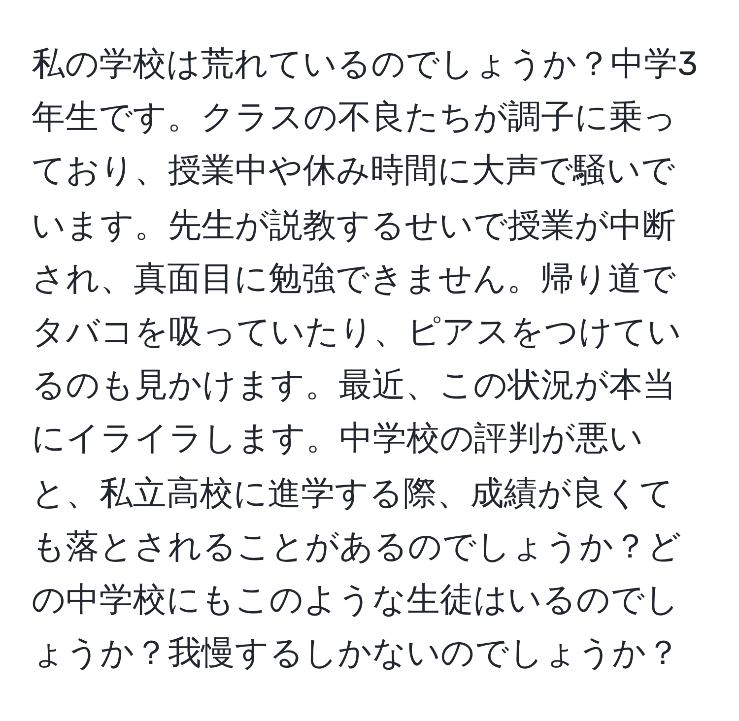 私の学校は荒れているのでしょうか？中学3年生です。クラスの不良たちが調子に乗っており、授業中や休み時間に大声で騒いでいます。先生が説教するせいで授業が中断され、真面目に勉強できません。帰り道でタバコを吸っていたり、ピアスをつけているのも見かけます。最近、この状況が本当にイライラします。中学校の評判が悪いと、私立高校に進学する際、成績が良くても落とされることがあるのでしょうか？どの中学校にもこのような生徒はいるのでしょうか？我慢するしかないのでしょうか？