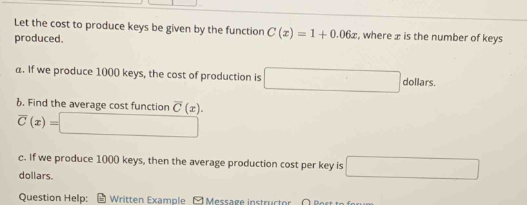 Let the cost to produce keys be given by the function C(x)=1+0.06x , where æ is the number of keys 
produced. 
a. If we produce 1000 keys, the cost of production is □ dollars. 
6. Find the average cost function overline C(x).
overline C(x)=□
c. If we produce 1000 keys, then the average production cost per key is □
dollars. 
Question Help: Written Example E Message instruc t or O B o t t o