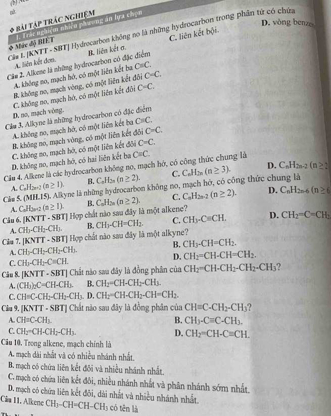 nử.
bài tập tRÁC NGHiệm
D. vòng benzer
Mức độ BIÉT 1. Trắc nghiệm nhiều phương án lựa chọn
Cảu I. [KNTT - SBT| Hydrocarbon không no là những hydrocarbon trong phân tử có chứa
A. liên kết đơn. B. liên kết σ. C. liên kết bội.
Câu 2. Alkene là những hydrocarbon có đặc điểm
A. không no, mạch hở, có một liên kết ba Cequiv C.
B. không no, mạch vòng, có một liên kết đôi C=C.
C. không no, mạch hở, có một liên kết đôi C=C.
D. no, mạch vòng.
Câu 3. Alkyne là những hydrocarbon có đặc điểm
A. không no, mạch hở, có một liên kết ba Cequiv C.
B. không no, mạch vòng, có một liên kết đôi C=C.
C. không no, mạch hở, có một liên kết đôi C=C.
D. không no, mạch hở, có hai liên kết ba Cequiv C.
D. C_nH_2n-2(n≥ 2
Câu 4. Alkene là các hydrocarbon không no, mạch hở, có công thức chung là
A. C_nH_2n+2(n≥ 1). B. C_nH_2n(n≥ 2). C. C_nH_2n(n≥ 3).
Câu 5. (MH.15). Alkyne là những hydrocarbon không no, mạch hở, có công thức chung là
A. C_nH_2n+2(n≥ 1). B. C_nH_2n(n≥ 2). C. C_nH_2n-2(n≥ 2). D. C_nH_2n-6(n≥ 6
Câu 6. [KNTT - SBT] Hợp chất nào sau đây là một alkene?
A. CH_3-CH_2-CH_3. B. CH_3-CH=CH_2. C. CH_3-Cequiv CH. D. CH_2=C=CH_2
Câu 7. [KNTT - SBT] Hợp chất nào sau đây là một alkyne?
A. CH_3-CH_2-CH_2-CH_3. B. CH_3-CH=CH_2.
D. CH_2=CH-CH=CH_2.
C. CH_3-CH_2-Cequiv CH.
Câu 8. [KNT [T - SBT] Chất nào sau đây là đồng phân của CH_2=CH-CH_2-CH_2-CH_3 ?
A. (CH_3)_2C=CH-CH_3. B. CH_2=CH-CH_2-CH_3.
C. CHequiv C-CH_2-CH_2-CH_3. D. CH_2=CH-CH_2-CH=CH_2.
Câu 9. [KNTT - SBT] Chất nào sau đây là đồng phân của CHequiv C-CH_2-CH_3 ?
A. CHequiv C-CH_3. B. CH_3-Cequiv C-CH_3.
C. CH_2=CH-CH_2-CH_3. D. CH_2=CH-Cequiv CH.
Câu 10. Trong alkene, mạch chính là
A. mạch dài nhất và có nhiều nhánh nhất.
B. mạch có chứa liên kết đôi và nhiều nhánh nhất.
C. mạch có chứa liên kết đôi, nhiều nhánh nhất và phân nhánh sớm nhất.
D. mạch có chứa liên kết đôi, dài nhất và nhiều nhánh nhất.
Câu 11. Alkene CH_3-CH=CH-CH_3 có tên là