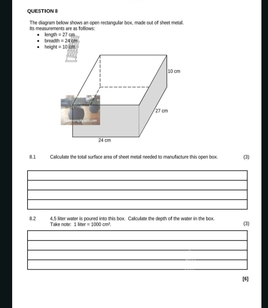 The diagram bellow shows an open rectanqular box, made out of sheet metal
Its measurements are as follows:
length =27cm
breadth =24cm
8.1 Calculate the total surface area of sheet metal needed to manufacture this open box. (3)
8.2 4,5 liter water is poured into this box. Calculate the depth of the water in the box
Take note: 1 liter =1000cm^3. (3)
[6]