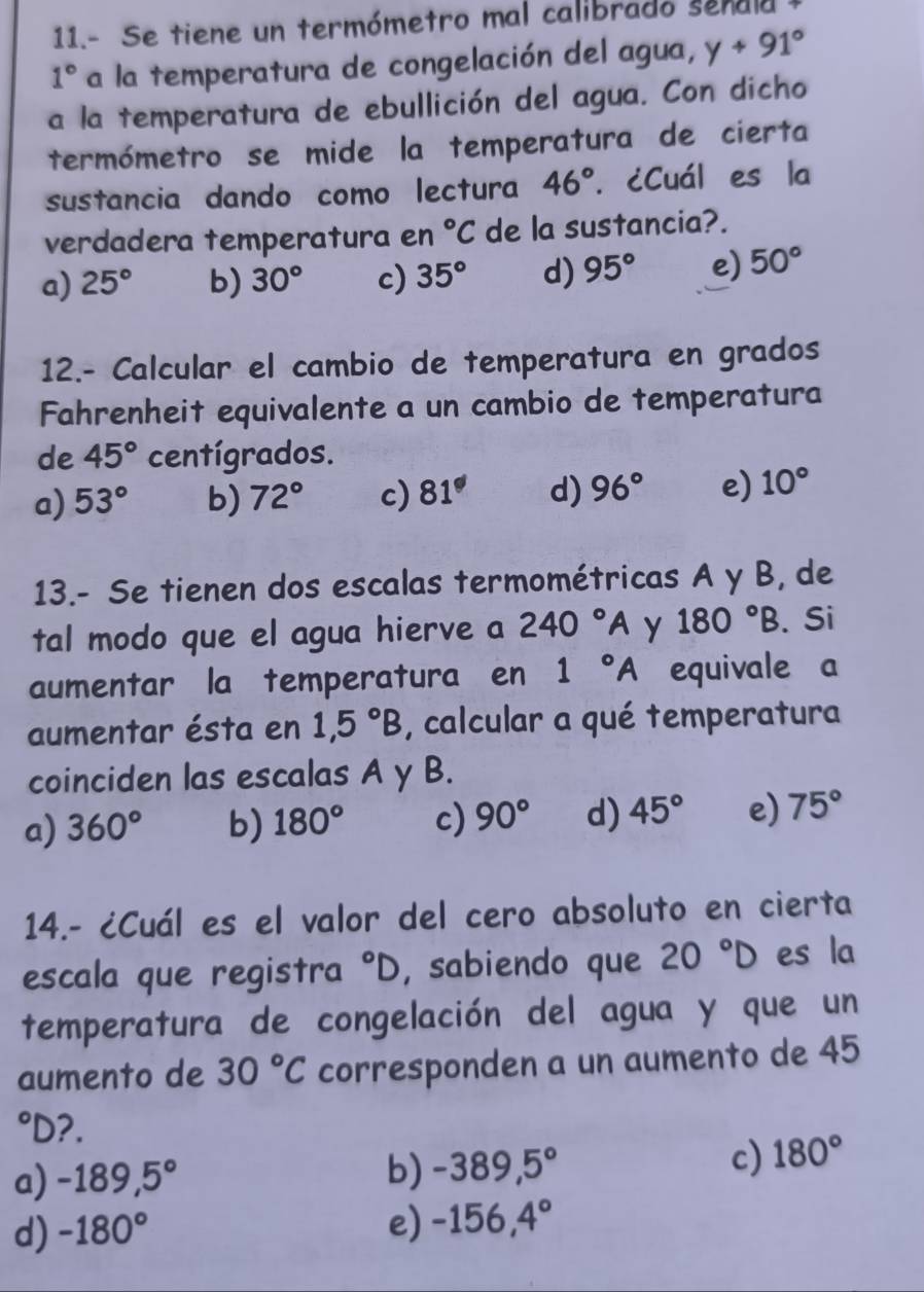 11.- Se tiene un termómetro mal calibrado se n a 1
1° a la temperatura de congelación del agua, y+91°
a la temperatura de ebullición del agua. Con dicho
termómetro se mide la temperatura de cierta
sustancia dando como lectura 46°. ¿Cuál es la
verdadera temperatura en°C de la sustancia?.
a) 25° b) 30° c) 35° d) 95° e) 50°
12.- Calcular el cambio de temperatura en grados
Fahrenheit equivalente a un cambio de temperatura
de 45° centígrados.
a) 53° b) 72° c) 81° d) 96° e) 10°
13.- Se tienen dos escalas termométricas A y B, de
tal modo que el agua hierve a 240°A y 180°B. Si
aumentar la temperatura en 1°A equivale a
aumentar ésta en 1,5°B , calcular a qué temperatura
coinciden las escalas A y B.
a) 360° b) 180° c) 90° d) 45° e) 75°
14.- ¿Cuál es el valor del cero absoluto en cierta
escala que registra°D , sabiendo que 20°D es la
temperatura de congelación del agua y que un
aumento de 30°C corresponden a un aumento de 45°D ?.
a) -189,5° b) -389,5° c) 180°
d) -180°
e) -156,4°