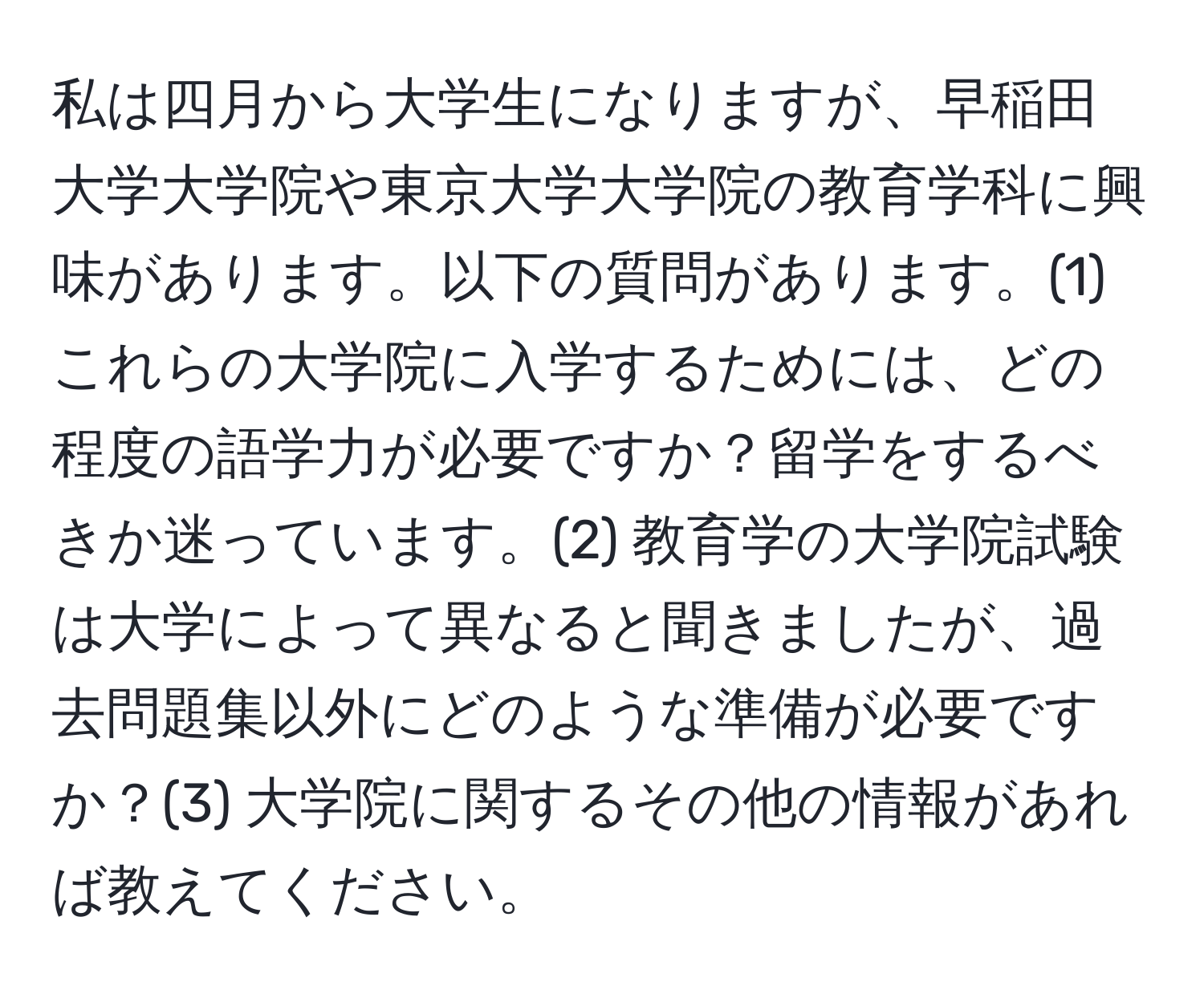 私は四月から大学生になりますが、早稲田大学大学院や東京大学大学院の教育学科に興味があります。以下の質問があります。(1) これらの大学院に入学するためには、どの程度の語学力が必要ですか？留学をするべきか迷っています。(2) 教育学の大学院試験は大学によって異なると聞きましたが、過去問題集以外にどのような準備が必要ですか？(3) 大学院に関するその他の情報があれば教えてください。