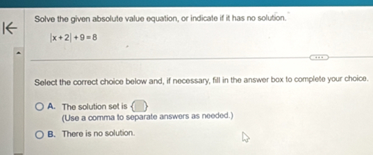 Solve the given absolute value equation, or indicate if it has no solution.
|x+2|+9=8
Select the correct choice below and, if necessary, fill in the answer box to complete your choice.
A. The solution set is
(Use a comma to separate answers as needed.)
B. There is no solution.