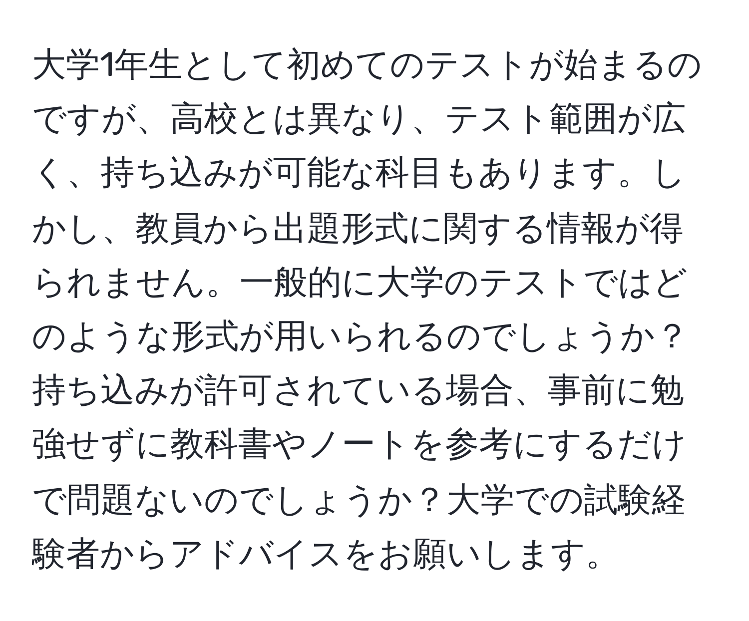 大学1年生として初めてのテストが始まるのですが、高校とは異なり、テスト範囲が広く、持ち込みが可能な科目もあります。しかし、教員から出題形式に関する情報が得られません。一般的に大学のテストではどのような形式が用いられるのでしょうか？持ち込みが許可されている場合、事前に勉強せずに教科書やノートを参考にするだけで問題ないのでしょうか？大学での試験経験者からアドバイスをお願いします。