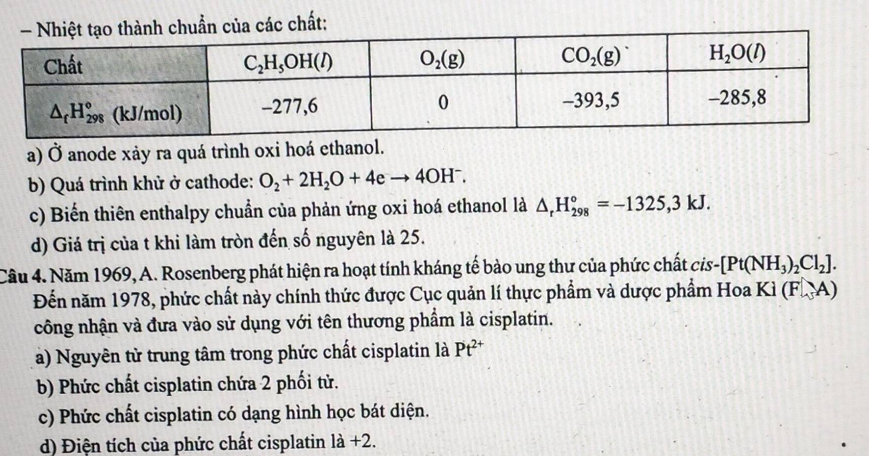 của các chất:
a) Ở anode xảy ra quá trình oxi hoá ethanol.
b) Quá trình khử ở cathode: O_2+2H_2O+4eto 4OH^-
c) Biến thiên enthalpy chuẩn của phản ứng oxi hoá ethanol là △ _rH_(298)°=-1325,3kJ.
d) Giá trị của t khi làm tròn đến số nguyên là 25.
Câu 4. Năm 1969, A. Rosenberg phát hiện ra hoạt tính kháng tế bảo ung thư của phức chất cis- [Pt(NH_3)_2Cl_2].
Đến năm 1978, phức chất này chính thức được Cục quản lí thực phẩm và dược phẩm Hoa Ki(FA)
công nhận và đưa vào sử dụng với tên thương phẩm là cisplatin.
a) Nguyên từ trung tâm trong phức chất cisplatin là Pt^(2+)
b) Phức chất cisplatin chứa 2 phối tử.
c) Phức chất cisplatin có dạng hình học bát diện.
d) Điện tích của phức chất cisplatin là +2.