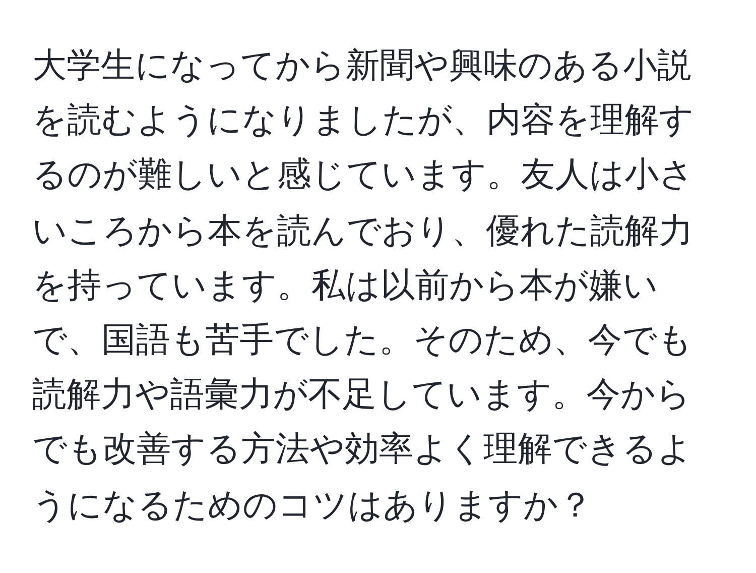 大学生になってから新聞や興味のある小説を読むようになりましたが、内容を理解するのが難しいと感じています。友人は小さいころから本を読んでおり、優れた読解力を持っています。私は以前から本が嫌いで、国語も苦手でした。そのため、今でも読解力や語彙力が不足しています。今からでも改善する方法や効率よく理解できるようになるためのコツはありますか？