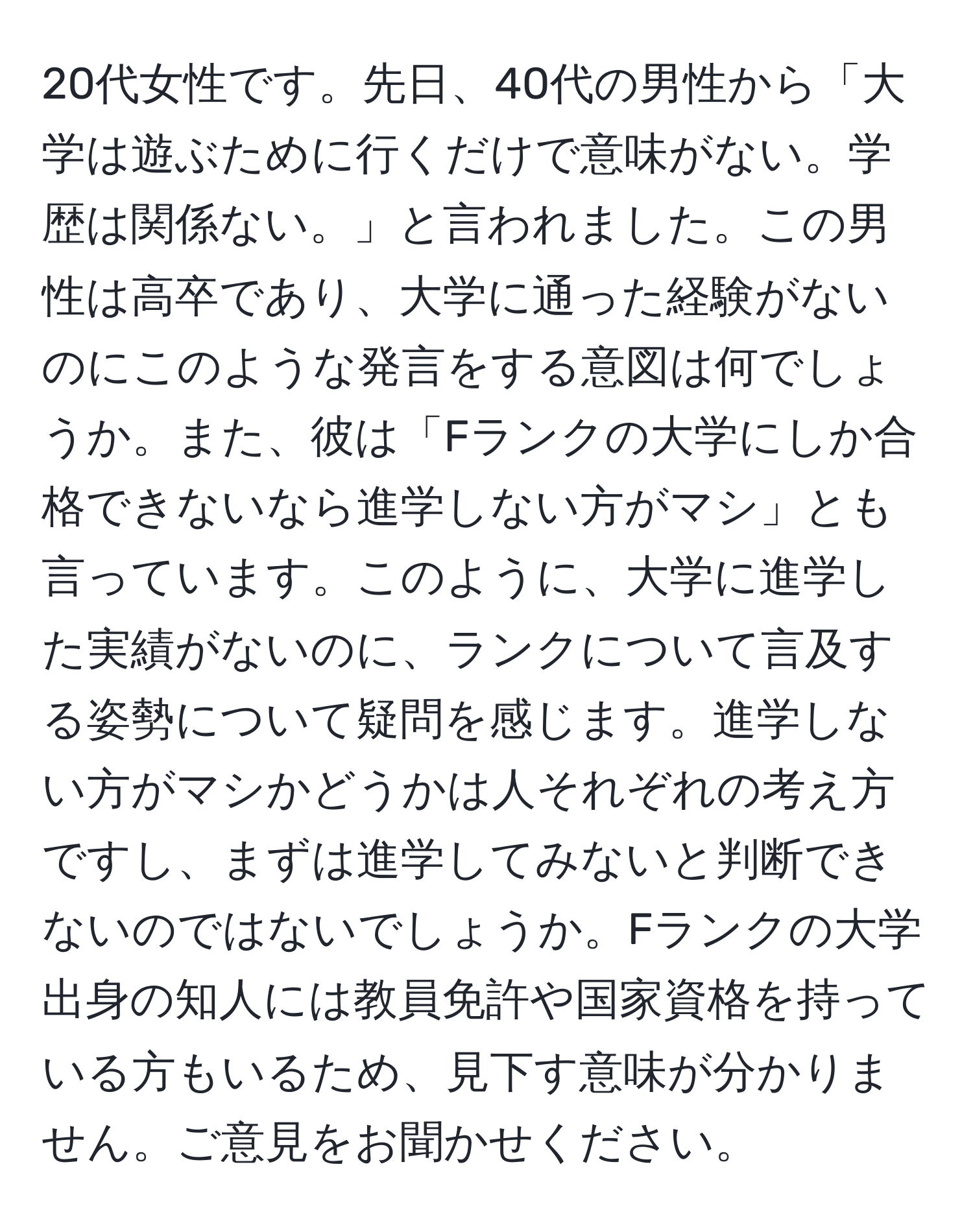 20代女性です。先日、40代の男性から「大学は遊ぶために行くだけで意味がない。学歴は関係ない。」と言われました。この男性は高卒であり、大学に通った経験がないのにこのような発言をする意図は何でしょうか。また、彼は「Fランクの大学にしか合格できないなら進学しない方がマシ」とも言っています。このように、大学に進学した実績がないのに、ランクについて言及する姿勢について疑問を感じます。進学しない方がマシかどうかは人それぞれの考え方ですし、まずは進学してみないと判断できないのではないでしょうか。Fランクの大学出身の知人には教員免許や国家資格を持っている方もいるため、見下す意味が分かりません。ご意見をお聞かせください。