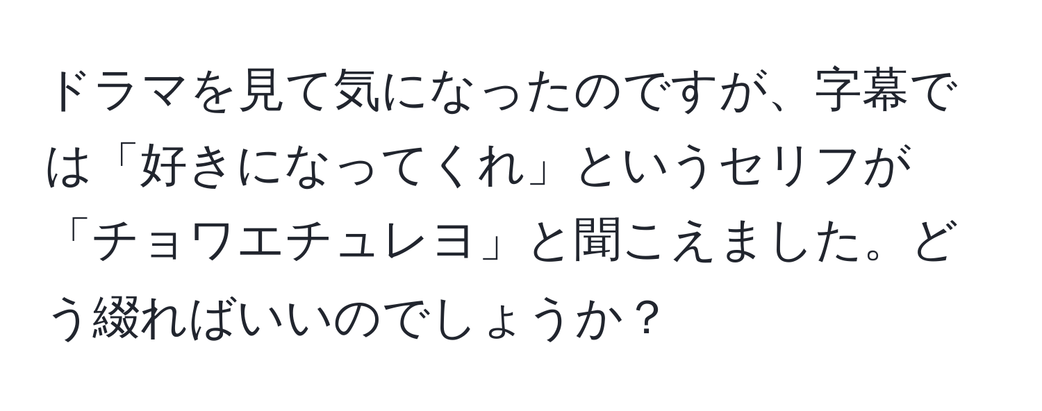 ドラマを見て気になったのですが、字幕では「好きになってくれ」というセリフが「チョワエチュレヨ」と聞こえました。どう綴ればいいのでしょうか？