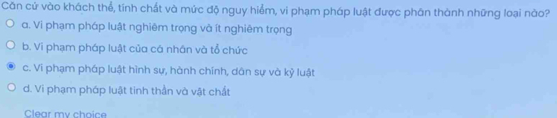 Căn cứ vào khách thể, tính chất và mức độ nguy hiểm, vi phạm pháp luật được phân thành những loại nào?
a. Vi phạm pháp luật nghiêm trọng và ít nghiêm trọng
b. Vi phạm pháp luật của cá nhân và tổ chức
c. Vi phạm pháp luật hình sự, hành chính, dân sự và kỷ luật
d. Vi phạm pháp luật tinh thần và vật chất
Clear my choice