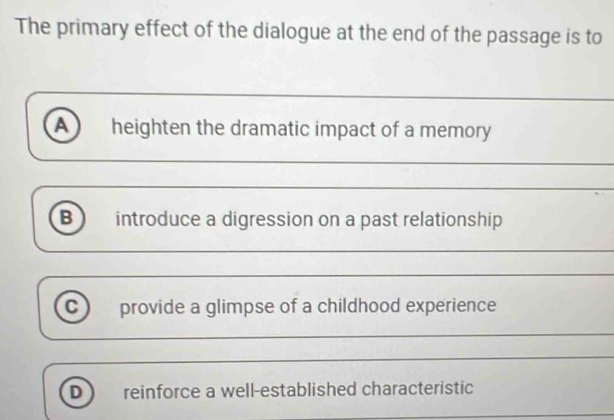 The primary effect of the dialogue at the end of the passage is to
A heighten the dramatic impact of a memory
_
_
B) introduce a digression on a past relationship
_
C provide a glimpse of a childhood experience
_
_
D reinforce a well-established characteristic