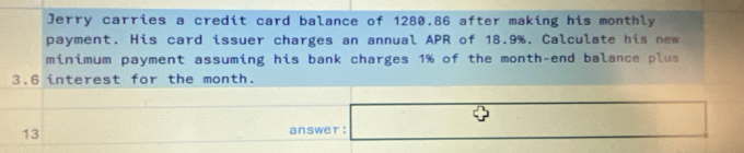 Jerry carries a credit card balance of 1280.86 after making his monthly 
payment. His card issuer charges an annual APR of 18.9%. Calculate his new 
minimum payment assuming his bank charges 1% of the month -end balance plus
3.6 interest for the month. 
13 answer : □ 
□ 